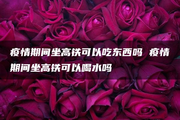 疫情期间坐高铁可以吃东西吗 疫情期间坐高铁可以喝水吗