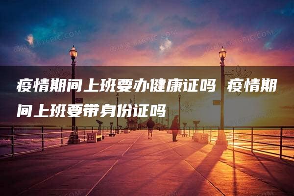 疫情期间上班要办健康证吗 疫情期间上班要带身份证吗