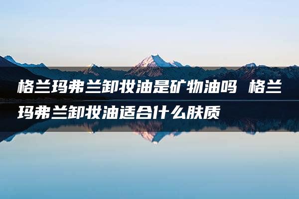 格兰玛弗兰卸妆油是矿物油吗 格兰玛弗兰卸妆油适合什么肤质