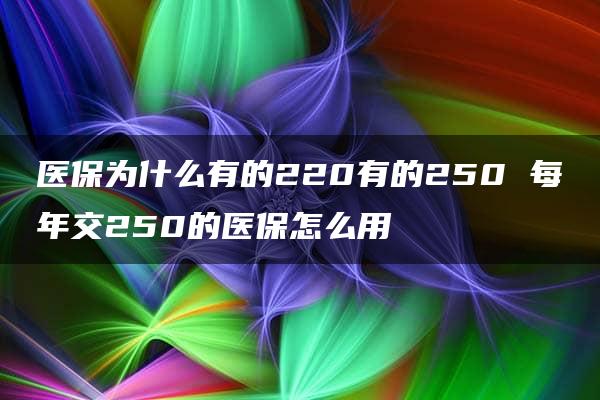 医保为什么有的220有的250 每年交250的医保怎么用