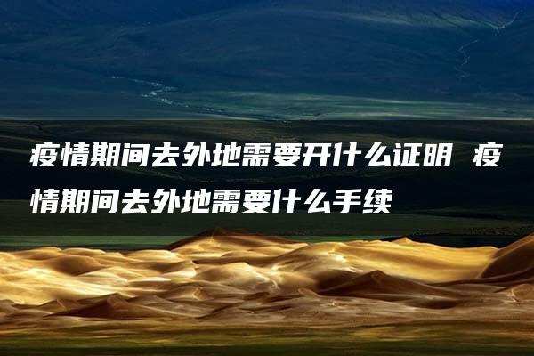 疫情期间去外地需要开什么证明 疫情期间去外地需要什么手续