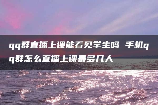 qq群直播上课能看见学生吗 手机qq群怎么直播上课最多几人