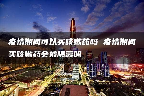 疫情期间可以买咳嗽药吗 疫情期间买咳嗽药会被隔离吗