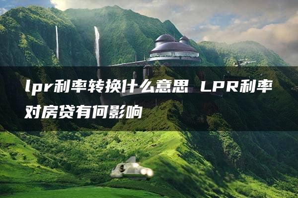 lpr利率转换什么意思 LPR利率对房贷有何影响