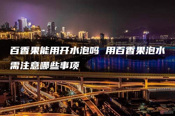 百香果能用开水泡吗 用百香果泡水需注意哪些事项