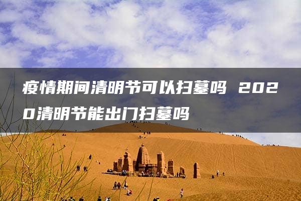 疫情期间清明节可以扫墓吗 2020清明节能出门扫墓吗