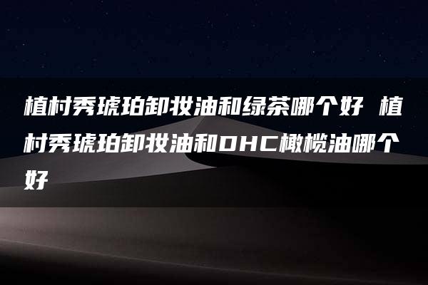 植村秀琥珀卸妆油和绿茶哪个好 植村秀琥珀卸妆油和DHC橄榄油哪个好