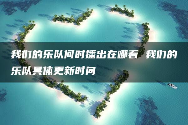 我们的乐队何时播出在哪看 我们的乐队具体更新时间