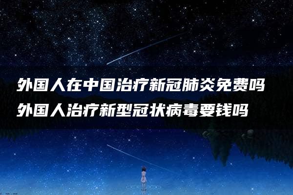 外国人在中国治疗新冠肺炎免费吗 外国人治疗新型冠状病毒要钱吗