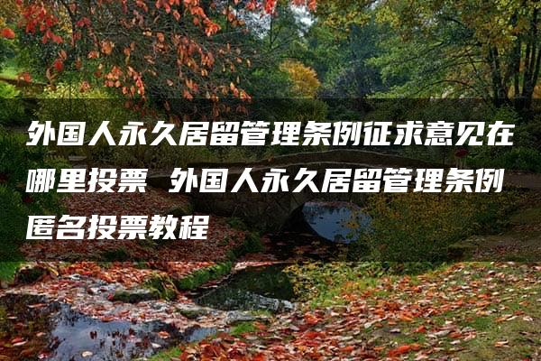 外国人永久居留管理条例征求意见在哪里投票 外国人永久居留管理条例匿名投票教程