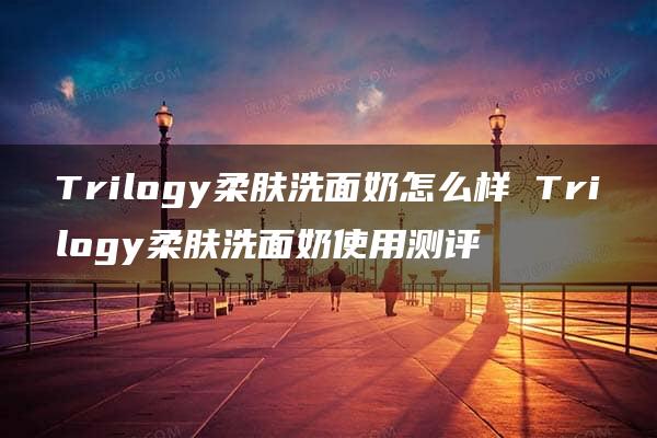 Trilogy柔肤洗面奶怎么样 Trilogy柔肤洗面奶使用测评