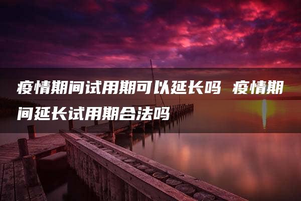 疫情期间试用期可以延长吗 疫情期间延长试用期合法吗