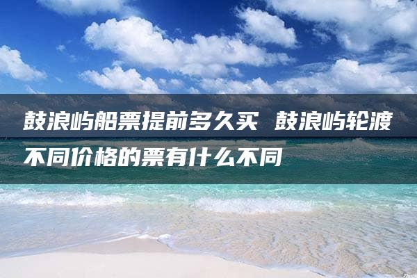 鼓浪屿船票提前多久买 鼓浪屿轮渡不同价格的票有什么不同