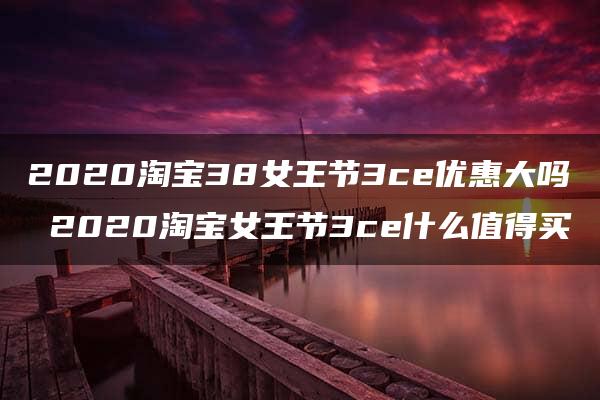 2020淘宝38女王节3ce优惠大吗 2020淘宝女王节3ce什么值得买