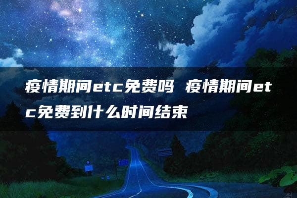 疫情期间etc免费吗 疫情期间etc免费到什么时间结束