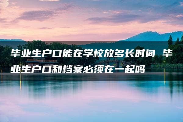 毕业生户口能在学校放多长时间 毕业生户口和档案必须在一起吗