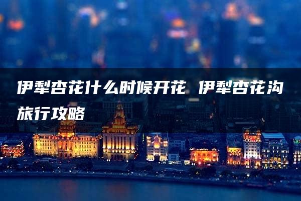 伊犁杏花什么时候开花 伊犁杏花沟旅行攻略