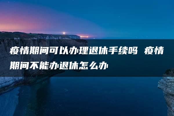 疫情期间可以办理退休手续吗 疫情期间不能办退休怎么办