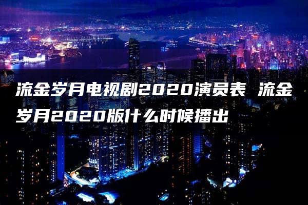 流金岁月电视剧2020演员表 流金岁月2020版什么时候播出