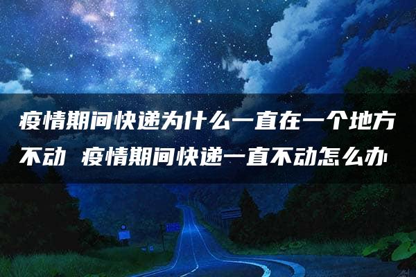 疫情期间快递为什么一直在一个地方不动 疫情期间快递一直不动怎么办