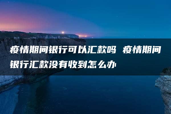 疫情期间银行可以汇款吗 疫情期间银行汇款没有收到怎么办