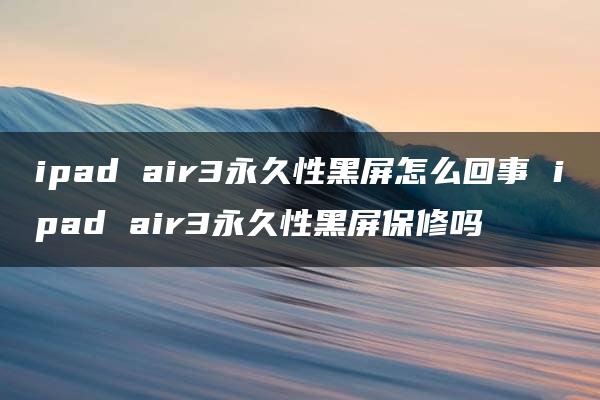 ipad air3永久性黑屏怎么回事 ipad air3永久性黑屏保修吗