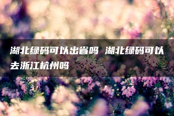 湖北绿码可以出省吗 湖北绿码可以去浙江杭州吗