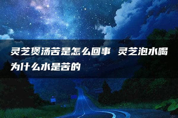 灵芝煲汤苦是怎么回事 灵芝泡水喝为什么水是苦的