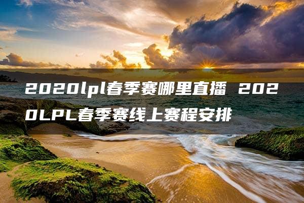 2020lpl春季赛哪里直播 2020LPL春季赛线上赛程安排