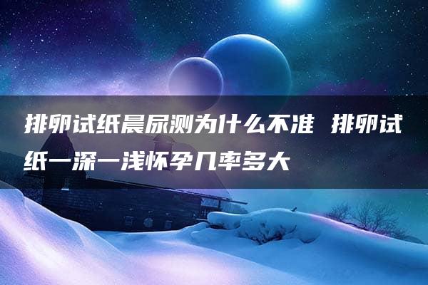 排卵试纸晨尿测为什么不准 排卵试纸一深一浅怀孕几率多大