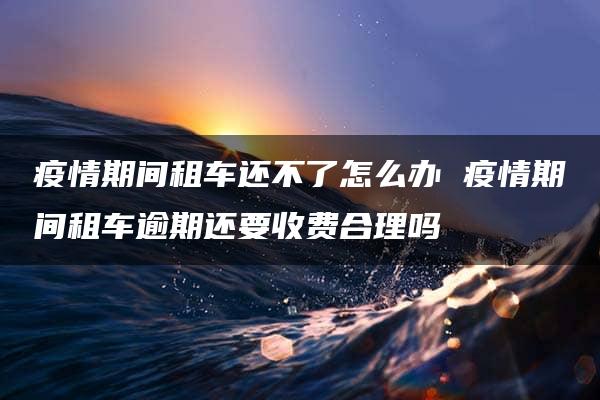 疫情期间租车还不了怎么办 疫情期间租车逾期还要收费合理吗