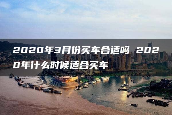 2020年3月份买车合适吗 2020年什么时候适合买车