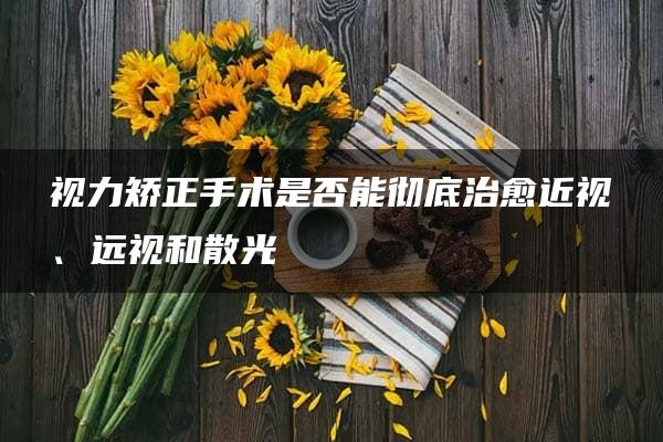 视力矫正手术是否能彻底治愈近视、远视和散光