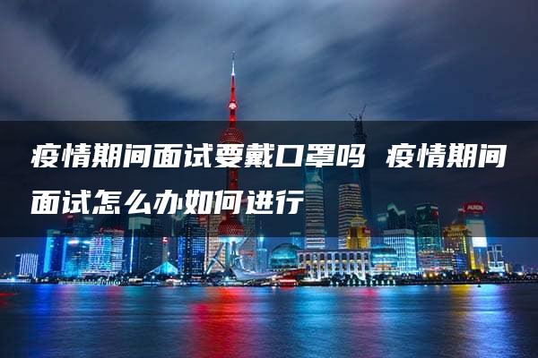 疫情期间面试要戴口罩吗 疫情期间面试怎么办如何进行