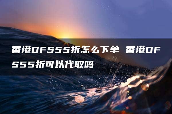 香港DFS55折怎么下单 香港DFS55折可以代取吗