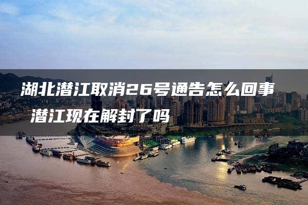 湖北潜江取消26号通告怎么回事 ​潜江现在解封了吗