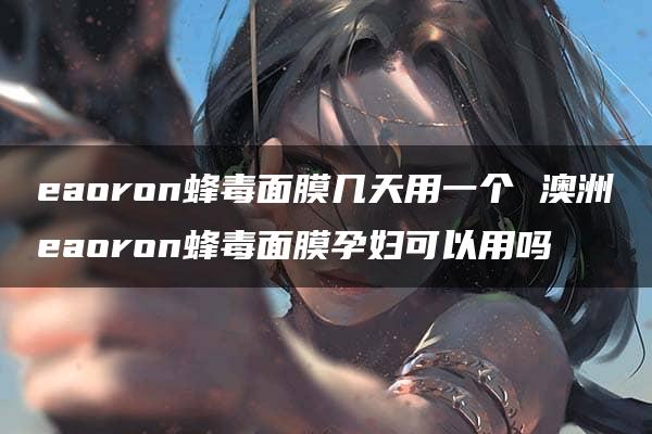 eaoron蜂毒面膜几天用一个 澳洲eaoron蜂毒面膜孕妇可以用吗