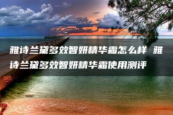 雅诗兰黛多效智妍精华霜怎么样 雅诗兰黛多效智妍精华霜使用测评