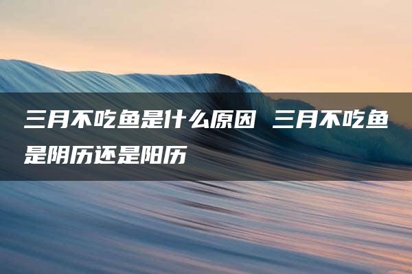 三月不吃鱼是什么原因 三月不吃鱼是阴历还是阳历