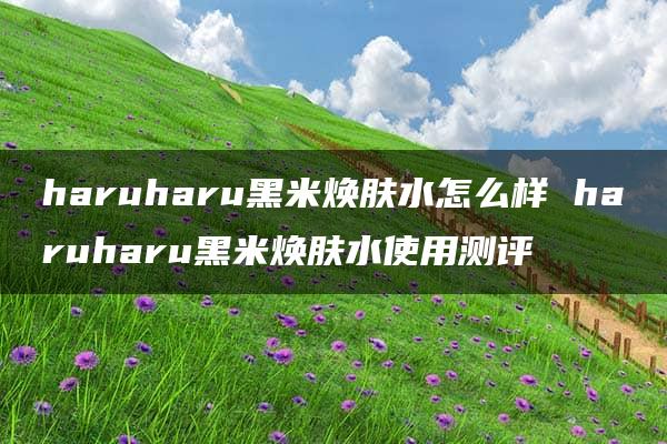 haruharu黑米焕肤水怎么样 haruharu黑米焕肤水使用测评