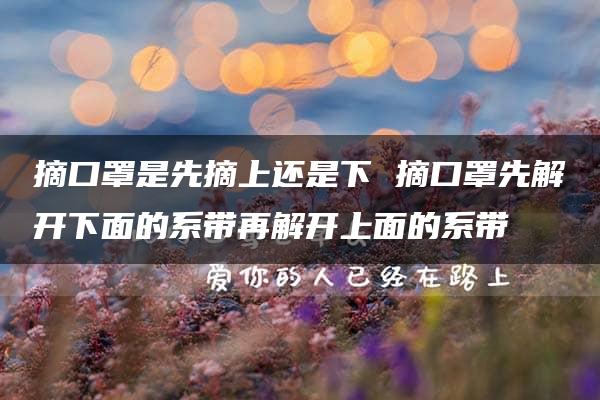 摘口罩是先摘上还是下 摘口罩先解开下面的系带再解开上面的系带