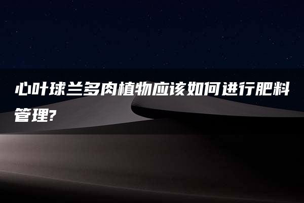 心叶球兰多肉植物应该如何进行肥料管理?