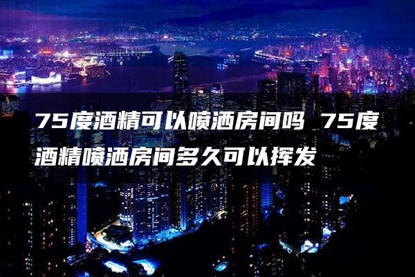 75度酒精可以喷洒房间吗 75度酒精喷洒房间多久可以挥发