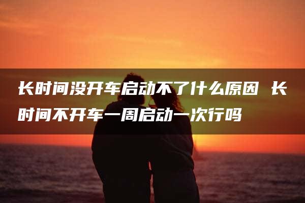 长时间没开车启动不了什么原因 长时间不开车一周启动一次行吗