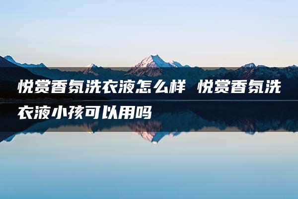 悦赏香氛洗衣液怎么样 悦赏香氛洗衣液小孩可以用吗