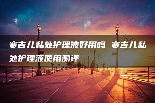 赛吉儿私处护理液好用吗 赛吉儿私处护理液使用测评