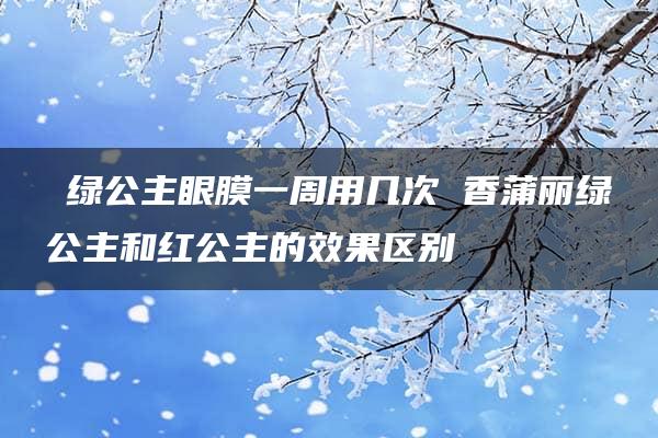 ​绿公主眼膜一周用几次 香蒲丽绿公主和红公主的效果区别