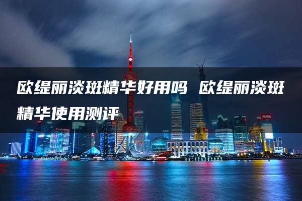 欧缇丽淡斑精华好用吗 欧缇丽淡斑精华使用测评