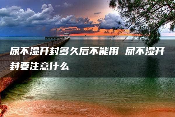 尿不湿开封多久后不能用 尿不湿开封要注意什么