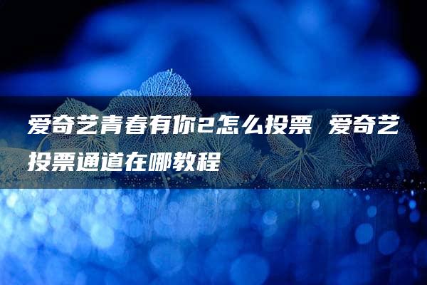 爱奇艺青春有你2怎么投票 爱奇艺投票通道在哪教程